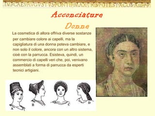 La cosmetica di allora offriva diverse sostanze per cambiare colore ai capelli, ma la capigliatura di una donna poteva cambiare, e non solo il colore, ancora con un altro sistema, cioè con la parrucca. Esisteva, quindi, un commercio di capelli veri che, poi, venivano assemblati a forma di parrucca da esperti tecnici artigiani. Acconciature Donne 