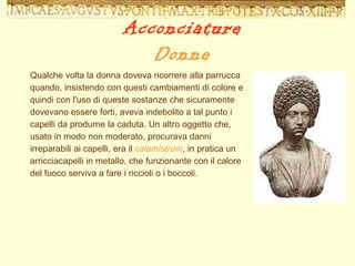 Qualche volta la donna doveva ricorrere alla parrucca quando, insistendo con questi cambiamenti di colore e quindi con l'uso di queste sostanze che sicuramente dovevano essere forti, aveva indebolito a tal punto i capelli da produrne la caduta. Un altro oggetto che, usato in modo non moderato, procurava danni irreparabili ai capelli, era il  calamistrum , in pratica un arricciacapelli in metallo, che funzionante con il calore del fuoco serviva a fare i riccioli o i boccoli. Acconciature Donne 
