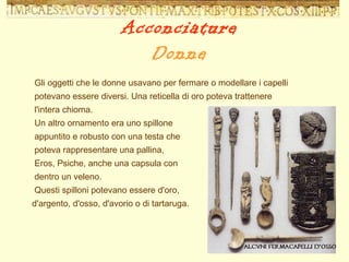 Gli oggetti che le donne usavano per fermare o modellare i capelli potevano essere diversi. Una reticella di oro poteva trattenere l'intera chioma.  Un altro ornamento era uno spillone  appuntito e robusto con una testa che  poteva rappresentare una pallina,  Eros, Psiche, anche una capsula con  dentro un veleno.  Questi spilloni potevano essere d'oro,  d'argento, d'osso, d'avorio o di tartaruga.  Acconciature Donne 
