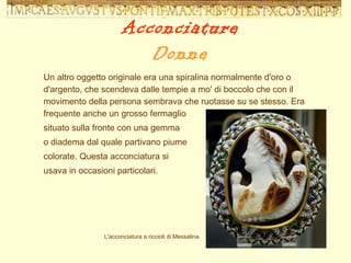 Un altro oggetto originale era una spiralina normalmente d'oro o d'argento, che scendeva dalle tempie a mo' di boccolo che con il movimento della persona sembrava che ruotasse su se stesso. Era frequente anche un grosso fermaglio  situato sulla fronte con una gemma  o diadema dal quale partivano piume  colorate. Questa acconciatura si  usava in occasioni particolari. L'acconciatura a riccioli di Messalina Acconciature Donne 