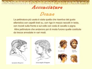 La pettinatura più usata è stata quella che risentiva del gusto ellenistico con capelli tirati su, con riga in mezzo raccolti in testa, con riccioli sulla fronte e sul collo con coda di cavallo o pigna. Altre pettinature che andarono poi di moda furono quelle costituite da trecce annodate in vari modi. Acconciature Donne 