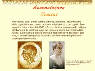 Per l'uomo, però, c'è da parlare di meno. Il romano, nei primi anni della repubblica, non aveva molta cura della barba o dei capelli. Solo a partire dai primi anni del 300 a.C., cominciò a frequentare la bottega del barbiere, la  tonstrina , dove dei  tonsores , i primi provenienti dalla Sicilia, svolgevano la propria attività. Il taglio lasciava dei capelli corti che, in diversi casi quando iniziava la calvizie, venivano pettinati in avanti per nasconderla.   Cesare con il volto glabro e i capelli acconciati in modo da nascondere l'incipiente calvizie Acconciature Uomini 