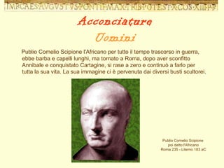 Publio Comelio Scipione l'Africano per tutto il tempo trascorso in guerra, ebbe barba e capelli lunghi, ma tornato a Roma, dopo aver sconfitto Annibale e conquistato Cartagine, si rase a zero e continuò a farlo per tutta la sua vita. La sua immagine ci è pervenuta dai diversi busti scultorei. Publio Cornelio Scipione  poi detto l'Africano Roma 235 - Literno 183 aC Acconciature Uomini 