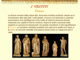 Le donne romane delle classi alte, dovevano risultare piuttosto vistose se si considerano oltre agli abiti i molti gioielli, il trucco e le sontuose e costruite acconciature che prediligevano (era molto di moda la parrucca bionda realizzata con capelli di donna nordica). Sopra la stola a seconda della stagione si usavano le sopravvesti, tra queste ricordiamo in età repubblicana il  ricinum , un semplice mantello quadrato che copriva le spalle ed il capo, e la  palla , un comune mantello che poteva anche avere un cappuccio per il capo.  I VESTITI Donne 