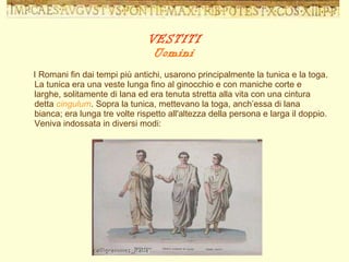 I Romani fin dai tempi più antichi, usarono principalmente la tunica e la toga. La tunica era una veste lunga fino al ginocchio e con maniche corte e larghe, solitamente di lana ed era tenuta stretta alla vita con una cintura detta  cingulum . Sopra la tunica, mettevano la toga, anch’essa di lana bianca; era lunga tre volte rispetto all'altezza della persona e larga il doppio. Veniva indossata in diversi modi: VESTITI Uomini 