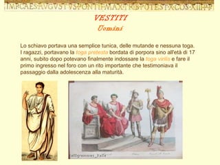 Lo schiavo portava una semplice tunica, delle mutande e nessuna toga. I ragazzi, portavano la  toga pretesta  bordata di porpora sino all'età di 17 anni, subito dopo potevano finalmente indossare la  toga virilis  e fare il primo ingresso nel foro con un rito importante che testimoniava il passaggio dalla adolescenza alla maturità.  VESTITI Uomini 