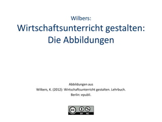 Wilbers:
Wirtschaftsunterricht gestalten:
       Die Abbildungen



                           Abbildungen aus
    Wilbers, K. (2012): Wirtschaftsunterricht gestalten. Lehrbuch.
                            Berlin: epubli.
 