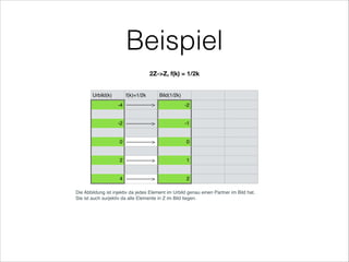 Beispiel
Urbild(k) f(k)=1/2k Bild(1/2k)
-4 ---------------> -2
-2 ---------------> -1
0 ---------------> 0
2 ---------------> 1
4 ---------------> 2
Die Abbildung ist injektiv da jedes Element im Urbild genau einen Partner im Bild hat.
Sie ist auch surjektiv da alle Elemente in Z im Bild liegen.
2Z->Z, f(k) = 1/2k
 