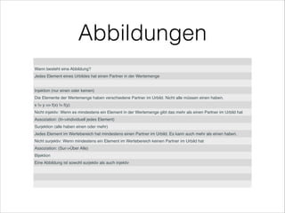 Abbildungen
Wann besteht eine Abbildung?
Jedes Element eines Urbildes hat einen Partner in der Wertemenge
Injektion (nur einen oder keinen)
Die Elemente der Wertemenge haben verschiedene Partner im Urbild. Nicht alle müssen einen haben.
x != y => f(x) != f(y)
Nicht injektiv: Wenn es mindestens ein Element in der Wertemenge gibt das mehr als einen Partner im Urbild hat
Assoziation: (In->Individuell jedes Element)
Surjektion (alle haben einen oder mehr)
Jedes Element im Wertebereich hat mindestens einen Partner im Urbild. Es kann auch mehr als einen haben.
Nicht surjektiv: Wenn mindestens ein Element im Wertebereich keinen Partner im Urbild hat
Assoziation: (Sur->Über Alle)
Bijektion
Eine Abbildung ist sowohl surjektiv als auch injektiv
 