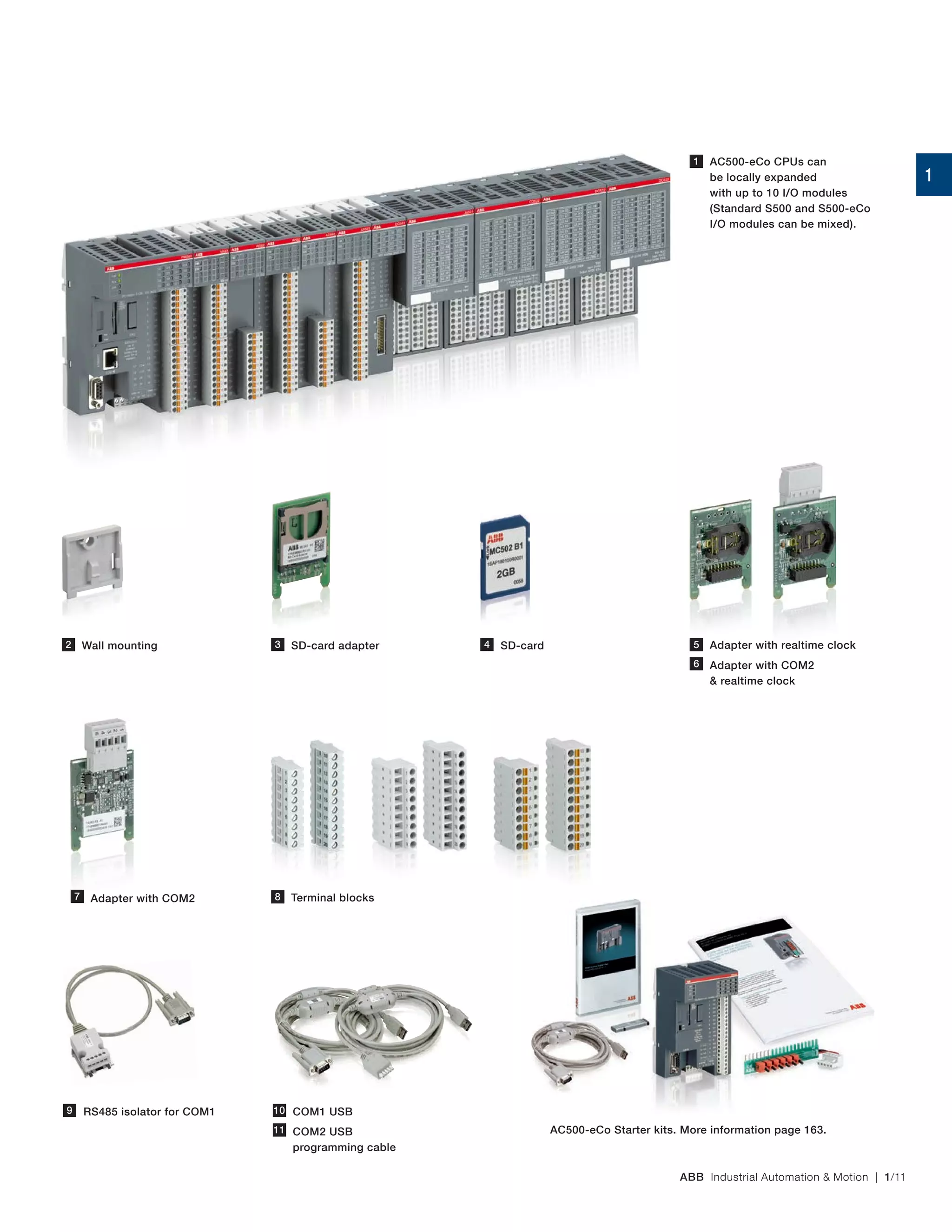 ABB Industrial Automation & Motion | 1/11
Adapter with realtime clock
AC500-eCo CPUs can
be locally expanded
with up to 10 I/O modules
(Standard S500 and S500-eCo
I/O modules can be mixed).
Wall mounting SD-card adapter
RS485 isolator for COM1 COM1 USB
COM2 USB
programming cable
1
2 SD-card
Adapter with COM2
& realtime clock
Adapter with COM2 Terminal blocks
3 4 5
6
7 8
9 10
11 AC500-eCo Starter kits. More information page 163.
1
 