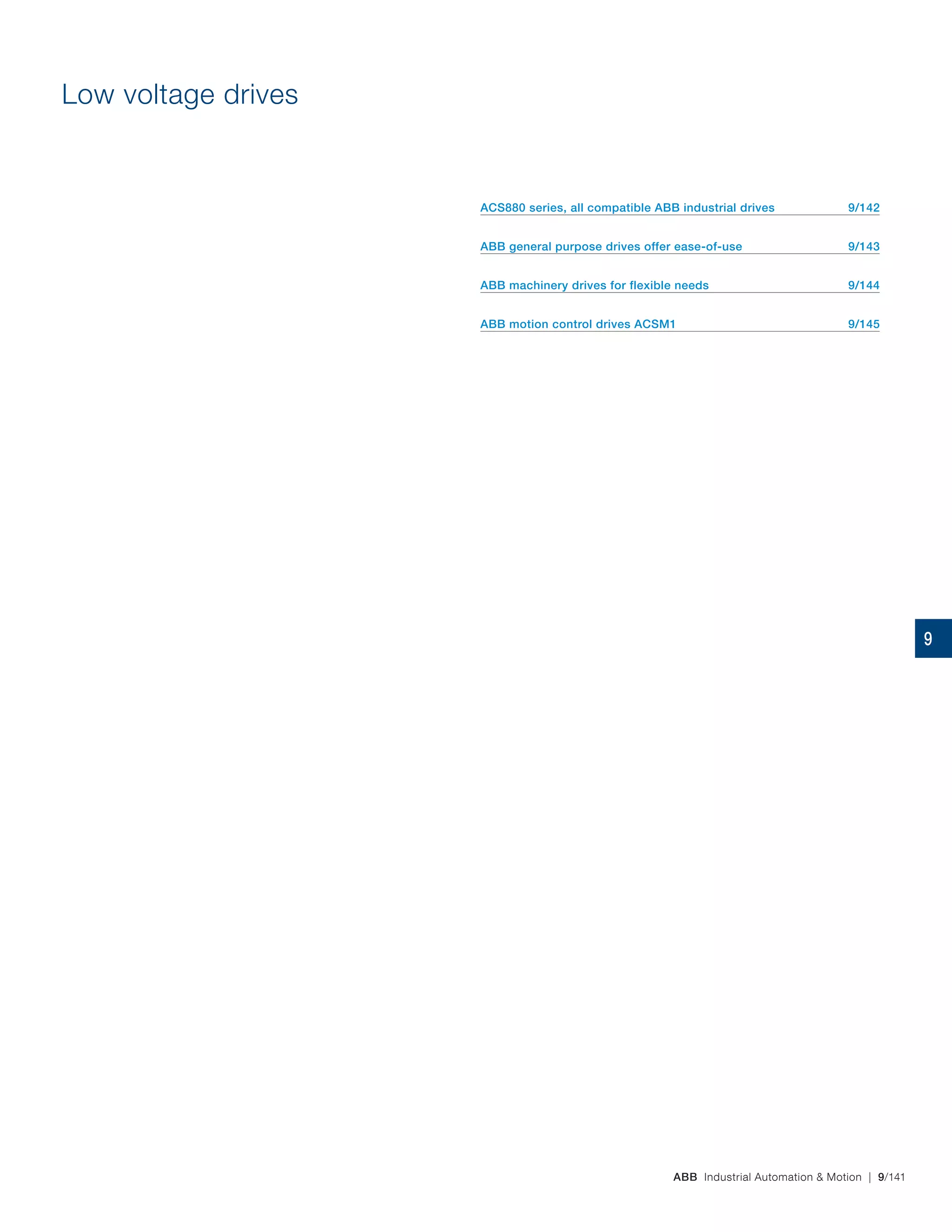 ABB Industrial Automation & Motion | 9/141
Low voltage drives
ACS880 series, all compatible ABB industrial drives 9/142
ABB general purpose drives offer ease-of-use 9/143
ABB machinery drives for flexible needs 9/144
ABB motion control drives ACSM1 9/145
9
 