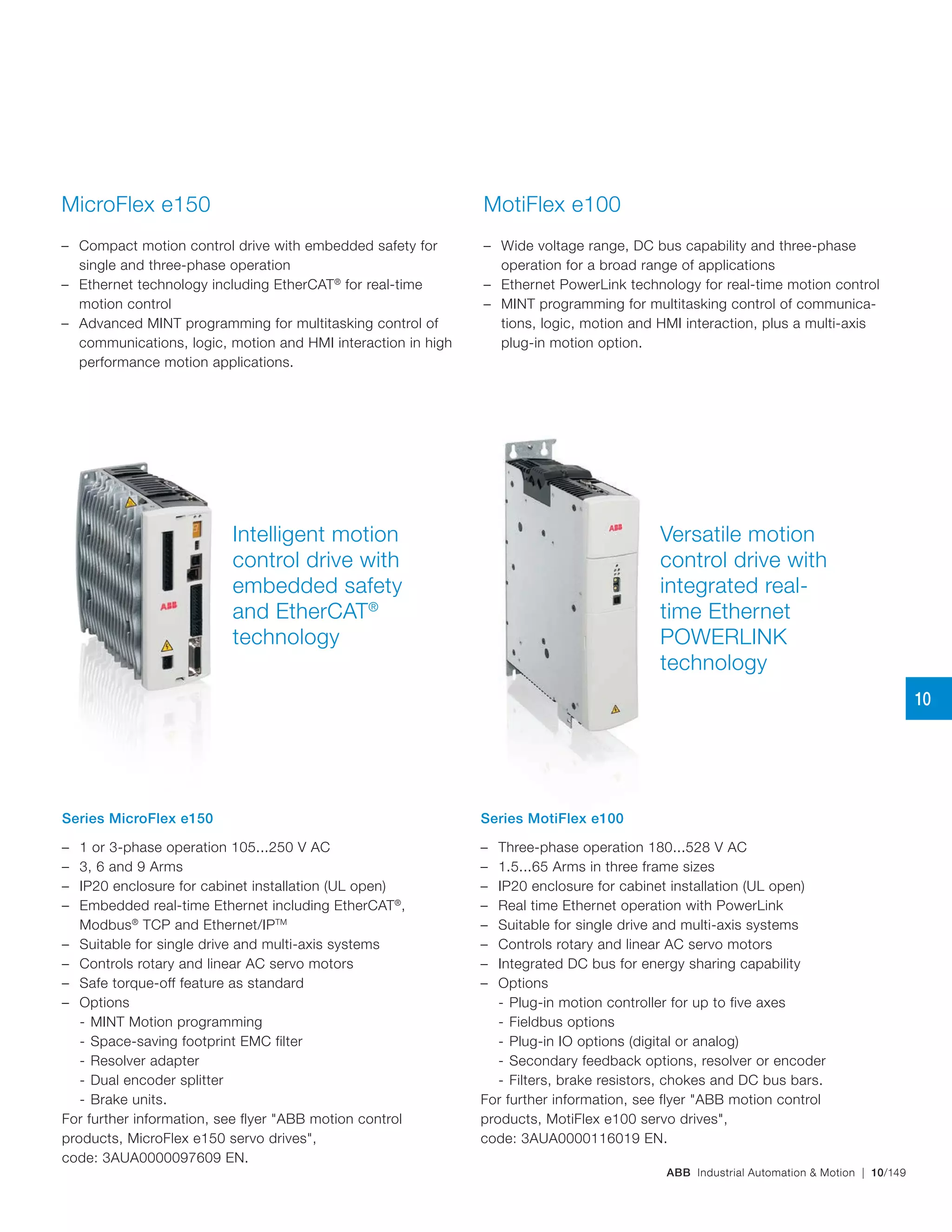 ABB Industrial Automation & Motion | 10/149
Intelligent motion
control drive with
embedded safety
and EtherCAT®
technology
Versatile motion
control drive with
integrated real-
time Ethernet
POWERLINK
technology
MicroFlex e150
– Compact motion control drive with embedded safety for
single and three-phase operation
– Ethernet technology including EtherCAT®
for real-time
motion control
– Advanced MINT programming for multitasking control of
communications, logic, motion and HMI interaction in high
performance motion applications.
MotiFlex e100
– Wide voltage range, DC bus capability and three-phase
operation for a broad range of applications
– Ethernet PowerLink technology for real‑time motion control
– MINT programming for multitasking control of communica-
tions, logic, motion and HMI interaction, plus a multi‑axis
plug-in motion option.
Series MicroFlex e150
– 1 or 3-phase operation 105...250 V AC
– 3, 6 and 9 Arms
– IP20 enclosure for cabinet installation (UL open)
– Embedded real-time Ethernet including EtherCAT®
,
Modbus®
TCP and Ethernet/IPTM
– Suitable for single drive and multi‑axis systems
– Controls rotary and linear AC servo motors
– Safe torque-off feature as standard
– Options
- MINT Motion programming
- Space-saving footprint EMC filter
- Resolver adapter
- Dual encoder splitter
- Brake units.
For further information, see flyer "ABB motion control
products, MicroFlex e150 servo drives",
code: 3AUA0000097609 EN.
Series MotiFlex e100
– Three-phase operation 180...528 V AC
– 1.5...65 Arms in three frame sizes
– IP20 enclosure for cabinet installation (UL open)
– Real time Ethernet operation with PowerLink
– Suitable for single drive and multi‑axis systems
– Controls rotary and linear AC servo motors
– Integrated DC bus for energy sharing capability
– Options
- Plug‑in motion controller for up to five axes
- Fieldbus options
- Plug-in IO options (digital or analog)
- Secondary feedback options, resolver or encoder
- Filters, brake resistors, chokes and DC bus bars.
For further information, see flyer "ABB motion control
products, MotiFlex e100 servo drives",
code: 3AUA0000116019 EN.
10
 