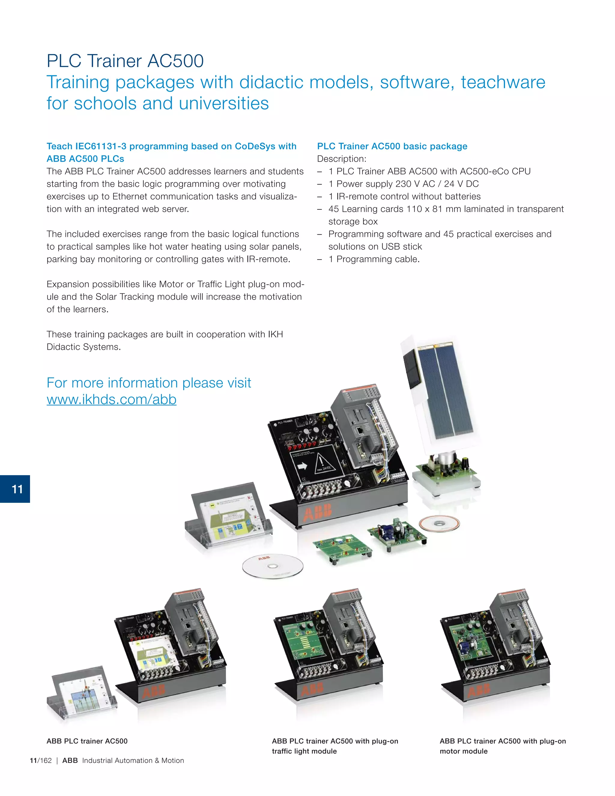 11/162 | ABB Industrial Automation & Motion
Teach IEC61131-3 programming based on CoDeSys with
ABB AC500 PLCs
The ABB PLC Trainer AC500 addresses learners and students
starting from the basic logic programming over motivating
exercises up to Ethernet communication tasks and visualiza-
tion with an integrated web server.
The included exercises range from the basic logical functions
to practical samples like hot water heating using solar panels,
parking bay monitoring or controlling gates with IR‑remote.
Expansion possibilities like Motor or Traffic Light plug‑on mod-
ule and the Solar Tracking module will increase the motivation
of the learners.
These training packages are built in cooperation with IKH
Didactic Systems.
For more information please visit
www.ikhds.com/abb
PLC Trainer AC500 basic package
Description:
– 1 PLC Trainer ABB AC500 with AC500-eCo CPU
– 1 Power supply 230 V AC / 24 V DC
– 1 IR-remote control without batteries
– 45 Learning cards 110 x 81 mm laminated in transparent
storage box
– Programming software and 45 practical exercises and
solutions on USB stick
– 1 Programming cable.
PLC Trainer AC500
Training packages with didactic models, software, teachware
for schools and universities
ABB PLC trainer AC500 ABB PLC trainer AC500 with plug-on
traffic light module
ABB PLC trainer AC500 with plug-on
motor module
11
 