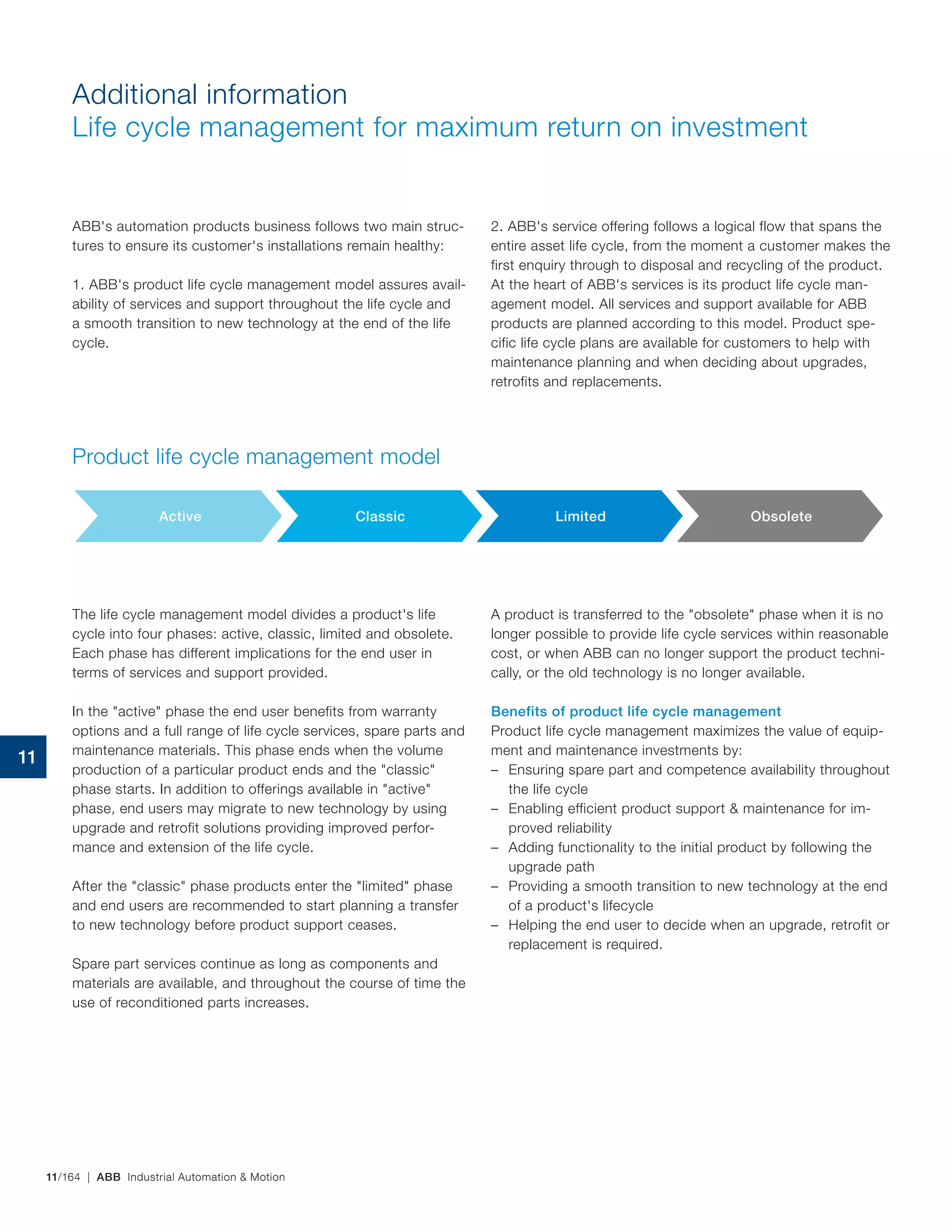 11/164 | ABB Industrial Automation & Motion
Additional information
Life cycle management for maximum return on investment
ABB's automation products business follows two main struc-
tures to ensure its customer's installations remain healthy:
1. ABB's product life cycle management model assures avail-
ability of services and support throughout the life cycle and
a smooth transition to new technology at the end of the life
cycle.
2. ABB's service offering follows a logical flow that spans the
entire asset life cycle, from the moment a customer makes the
first enquiry through to disposal and recycling of the product.
At the heart of ABB's services is its product life cycle man-
agement model. All services and support available for ABB
products are planned according to this model. Product spe-
cific life cycle plans are available for customers to help with
maintenance planning and when deciding about upgrades,
retrofits and replacements.
Product life cycle management model
Active Classic Limited Obsolete
The life cycle management model divides a product's life
cycle into four phases: active, classic, limited and obsolete.
Each phase has different implications for the end user in
terms of services and support provided.
In the "active" phase the end user benefits from warranty
options and a full range of life cycle services, spare parts and
maintenance materials. This phase ends when the volume
production of a particular product ends and the "classic"
phase starts. In addition to offerings available in "active"
phase, end users may migrate to new technology by using
upgrade and retrofit solutions providing improved perfor-
mance and extension of the life cycle.
After the "classic" phase products enter the "limited" phase
and end users are recommended to start planning a transfer
to new technology before product support ceases.
Spare part services continue as long as components and
materials are available, and throughout the course of time the
use of reconditioned parts increases.
A product is transferred to the "obsolete" phase when it is no
longer possible to provide life cycle services within reasonable
cost, or when ABB can no longer support the product techni-
cally, or the old technology is no longer available.
Benefits of product life cycle management
Product life cycle management maximizes the value of equip-
ment and maintenance investments by:
– Ensuring spare part and competence availability throughout
the life cycle
– Enabling efficient product support & maintenance for im-
proved reliability
– Adding functionality to the initial product by following the
upgrade path
– Providing a smooth transition to new technology at the end
of a product's lifecycle
– Helping the end user to decide when an upgrade, retrofit or
replacement is required.
11
 