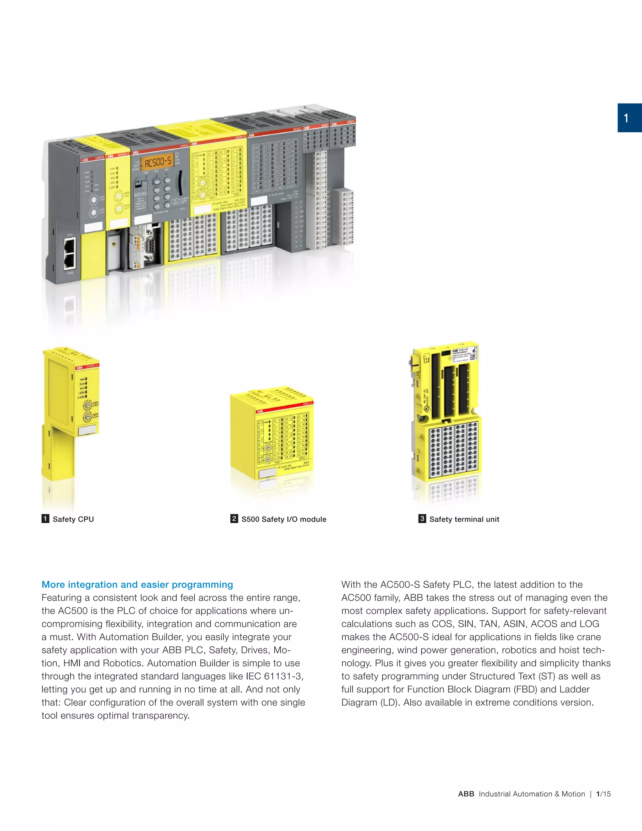 ABB Industrial Automation & Motion | 1/15
More integration and easier programming
Featuring a consistent look and feel across the entire range,
the AC500 is the PLC of choice for applications where un-
compromising flexibility, integration and communication are
a must. With Automation Builder, you easily integrate your
safety application with your ABB PLC, Safety, Drives, Mo-
tion, HMI and Robotics. Automation Builder is simple to use
through the integrated standard languages like IEC 61131‑3,
letting you get up and running in no time at all. And not only
that: Clear configuration of the overall system with one single
tool ensures optimal transparency.
Safety CPU1 S500 Safety I/O module2 3 Safety terminal unit3
With the AC500-S Safety PLC, the latest addition to the
AC500 family, ABB takes the stress out of managing even the
most complex safety applications. Support for safety‑relevant
calculations such as COS, SIN, TAN, ASIN, ACOS and LOG
makes the AC500‑S ideal for applications in fields like crane
engineering, wind power generation, robotics and hoist tech-
nology. Plus it gives you greater flexibility and simplicity thanks
to safety programming under Structured Text (ST) as well as
full support for Function Block Diagram (FBD) and Ladder
Diagram (LD). Also available in extreme conditions version.
1
 