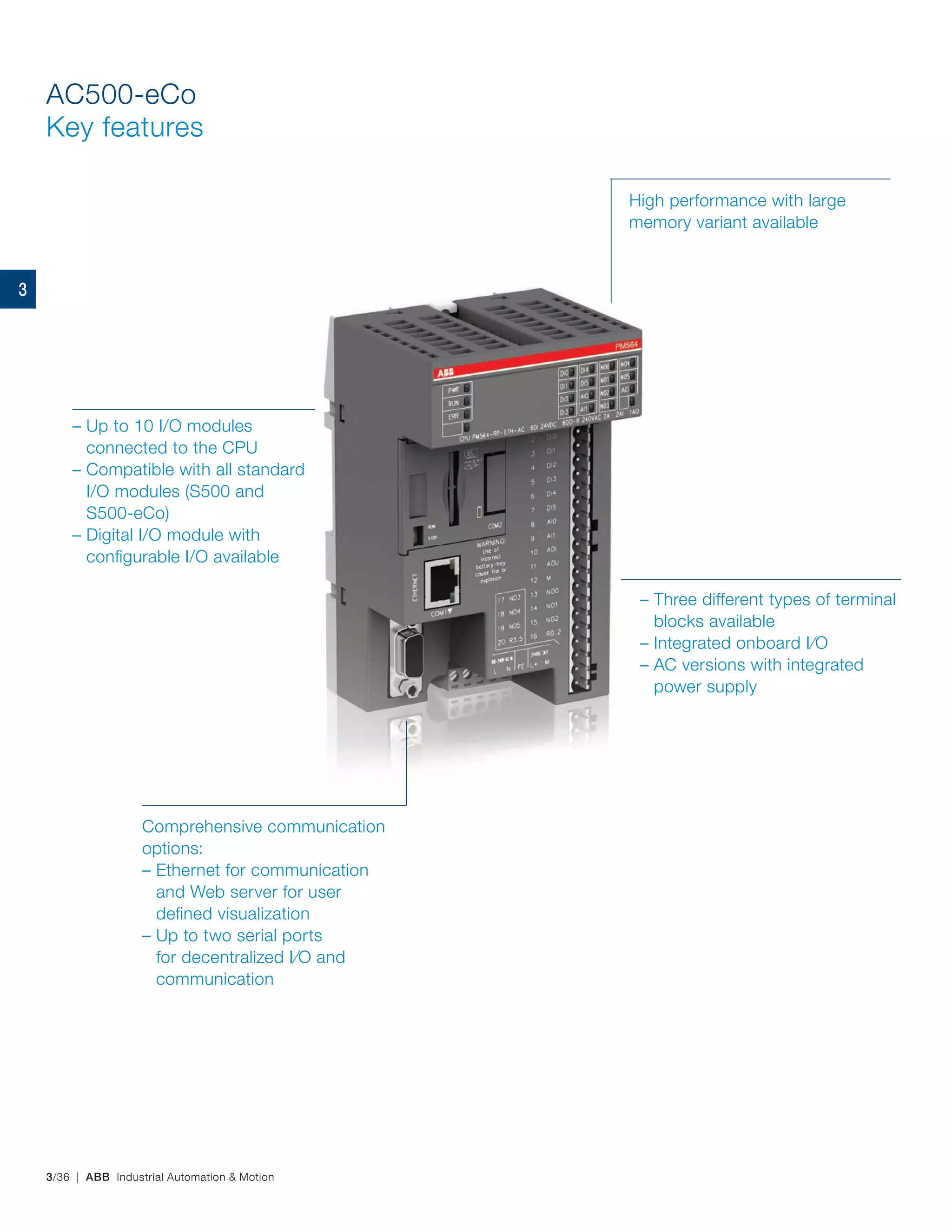 3/36 | ABB Industrial Automation & Motion
AC500-eCo
Key features
– Up to 10 I/O modules
connected to the CPU
– Compatible with all standard
I/O modules (S500 and
S500-eCo)
– Digital I/O module with
configurable I/O available
High performance with large
memory variant available
Comprehensive communication
options:
– Ethernet for communication
and Web server for user
defined visualization
– Up to two serial ports
for decentralized I/O and
communication
– Three different types of terminal
blocks available
– Integrated onboard I/O
– AC versions with integrated
power supply
3
 