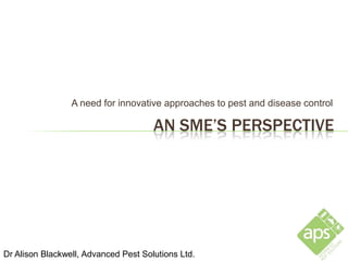 A need for innovative approaches to pest and disease control

                                      AN SME’S PERSPECTIVE




Dr Alison Blackwell, Advanced Pest Solutions Ltd.
 