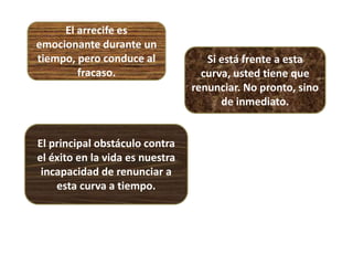 El arrecife es
emocionante durante un
tiempo, pero conduce al
fracaso.
Si está frente a esta
curva, usted tiene que
renunciar. No pronto, sino
de inmediato.
El principal obstáculo contra
el éxito en la vida es nuestra
incapacidad de renunciar a
esta curva a tiempo.
 
