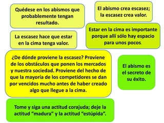 Quédese en los abismos que
probablemente tengan
resultado.
El abismo crea escasez;
la escasez crea valor.
La escasez hace que estar
en la cima tenga valor.
Estar en la cima es importante
porque allí sólo hay espacio
para unos pocos.
¿De dónde proviene la escasez? Proviene
de los obstáculos que ponen los mercados
y nuestra sociedad. Proviene del hecho de
que la mayoría de los competidores se dan
por vencidos mucho antes de haber creado
algo que llegue a la cima.
El abismo es
el secreto de
su éxito.
Tome y siga una actitud corajuda; deje la
actitud “madura” y la actitud “estúpida”.
 