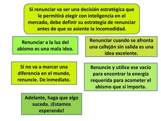 Si renunciar va ser una decisión estratégica que
le permitirá elegir con inteligencia en el
mercado, debe definir su estrategia de renunciar
antes de que se asiente la incomodidad.
Renunciar a la luz del
abismo es una mala idea.
Renunciar cuando se afronta
una callejón sin salida es una
idea excelente.
Si no va a marcar una
diferencia en el mundo,
renuncie. De inmediato.
Renuncie y utilice ese vacío
para encontrar la energía
requerida para acometer el
abismo que sí importa.
Adelante, haga que algo
suceda. ¡Estamos
esperando!
 