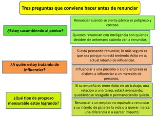 Tres preguntas que conviene hacer antes de renunciar
¿Estoy sucumbiendo al pánico?
Renunciar cuando se siente pánico es peligroso y
costoso.
Quienes renuncian con inteligencia son quienes
deciden de antemano cuándo van a renunciar.
¿A quién estoy tratando de
influenciar?
Si está pensando renunciar, lo más seguro es
que sea porque no está teniendo éxito en su
actual intento de influenciar.
Influenciar a una persona o a una empresa es
distinto a influenciar a un mercado de
personas.
¿Qué tipo de progreso
mensurable estoy logrando?
Si su empeño es tener éxito en un trabajo, una
relación o una tarea, estará avanzando,
quedándose rezagado o permaneciendo quieto.
Renunciar a un empleo no equivale a renunciar
a su intento de ganarse la vida o a querer marcar
una diferencia o a ejercer impacto.
 