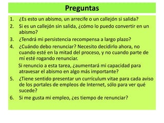 Preguntas
1. ¿Es esto un abismo, un arrecife o un callejón si salida?
2. Si es un callejón sin salida, ¿cómo lo puedo convertir en un
abismo?
3. ¿Tendrá mi persistencia recompensa a largo plazo?
4. ¿Cuándo debo renunciar? Necesito decidirlo ahora, no
cuando esté en la mitad del proceso, y no cuando parte de
mí esté rogando renunciar.
Si renuncio a esta tarea, ¿aumentará mi capacidad para
atravesar el abismo en algo más importante?
5. ¿Tiene sentido presentar un currículum vitae para cada aviso
de los portales de empleos de Internet, sólo para ver qué
sucede?
6. Si me gusta mi empleo, ¿es tiempo de renunciar?
 