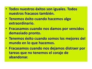 • Todos nuestros éxitos son iguales. Todos
nuestros fracasos también.
• Tenemos éxito cuando hacemos algo
extraordinario.
• Fracasamos cuando nos damos por vencidos
demasiado pronto.
• Tenemos éxito cuando somos los mejores del
mundo en lo que hacemos.
• Fracasamos cuando nos dejamos distraer por
tareas que no tenemos el coraje de
abandonar.
 