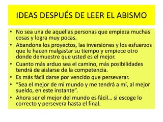 IDEAS DESPUÉS DE LEER EL ABISMO
• No sea una de aquellas personas que empieza muchas
cosas y logra muy pocas.
• Abandone los proyectos, las inversiones y los esfuerzos
que le hacen malgastar su tiempo y empiece otro
donde demuestre que usted es el mejor.
• Cuanto más arduo sea el camino, más posibilidades
tendrá de aislarse de la competencia.
• Es más fácil darse por vencido que perseverar.
• “Sea el mejor de mi mundo y me tendrá a mí, al mejor
sueldo, en este instante”.
• Ahora ser el mejor del mundo es fácil… si escoge lo
correcto y persevera hasta el final.
 