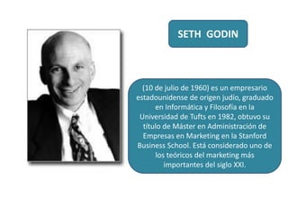 SETH GODIN
(10 de julio de 1960) es un empresario
estadounidense de origen judío, graduado
en Informática y Filosofía en la
Universidad de Tufts en 1982, obtuvo su
título de Máster en Administración de
Empresas en Marketing en la Stanford
Business School. Está considerado uno de
los teóricos del marketing más
importantes del siglo XXI.
 