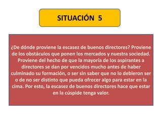 SITUACIÓN 5
¿De dónde proviene la escasez de buenos directores? Proviene
de los obstáculos que ponen los mercados y nuestra sociedad.
Proviene del hecho de que la mayoría de los aspirantes a
directores se dan por vencidos mucho antes de haber
culminado su formación, o ser sin saber que no lo debieron ser
o de no ser distinto que pueda ofrecer algo para estar en la
cima. Por esto, la escasez de buenos directores hace que estar
en la cúspide tenga valor.
 