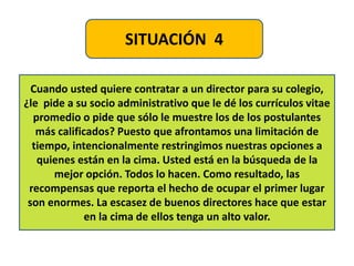 SITUACIÓN 4
Cuando usted quiere contratar a un director para su colegio,
¿le pide a su socio administrativo que le dé los currículos vitae
promedio o pide que sólo le muestre los de los postulantes
más calificados? Puesto que afrontamos una limitación de
tiempo, intencionalmente restringimos nuestras opciones a
quienes están en la cima. Usted está en la búsqueda de la
mejor opción. Todos lo hacen. Como resultado, las
recompensas que reporta el hecho de ocupar el primer lugar
son enormes. La escasez de buenos directores hace que estar
en la cima de ellos tenga un alto valor.
 