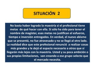 SITUACIÓN 2
No basta haber logrado la maestría si el profesional tiene
metas de qué hacer con ella. Si sólo ha sido para tener el
nombre de magíster, esas metas no justifican el esfuerzo,
tiempo e inversión entregados. En verdad, el nuevo abismo
que se presentó, no fue atravesado y no se llegó al otro lado.
La realidad dice que este profesional renunció a realizar cosas
más grandes y le dejó el espacio necesario a otros que sí
llegarán más lejos con la maestría. Usted y su poca ambición o
sus propias limitaciones, van creando a ese grupo selecto que
el mercado necesita.
 