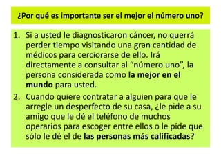 ¿Por qué es importante ser el mejor el número uno?
1. Si a usted le diagnosticaron cáncer, no querrá
perder tiempo visitando una gran cantidad de
médicos para cerciorarse de ello. Irá
directamente a consultar al “número uno”, la
persona considerada como la mejor en el
mundo para usted.
2. Cuando quiere contratar a alguien para que le
arregle un desperfecto de su casa, ¿le pide a su
amigo que le dé el teléfono de muchos
operarios para escoger entre ellos o le pide que
sólo le dé el de las personas más calificadas?
 