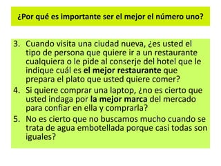 ¿Por qué es importante ser el mejor el número uno?
3. Cuando visita una ciudad nueva, ¿es usted el
tipo de persona que quiere ir a un restaurante
cualquiera o le pide al conserje del hotel que le
indique cuál es el mejor restaurante que
prepara el plato que usted quiere comer?
4. Si quiere comprar una laptop, ¿no es cierto que
usted indaga por la mejor marca del mercado
para confiar en ella y comprarla?
5. No es cierto que no buscamos mucho cuando se
trata de agua embotellada porque casi todas son
iguales?
 