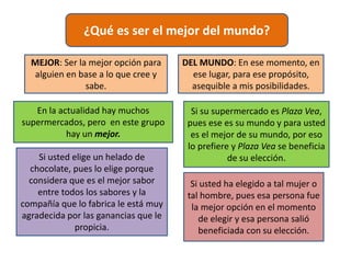 ¿Qué es ser el mejor del mundo?
MEJOR: Ser la mejor opción para
alguien en base a lo que cree y
sabe.
DEL MUNDO: En ese momento, en
ese lugar, para ese propósito,
asequible a mis posibilidades.
En la actualidad hay muchos
supermercados, pero en este grupo
hay un mejor.
Si su supermercado es Plaza Vea,
pues ese es su mundo y para usted
es el mejor de su mundo, por eso
lo prefiere y Plaza Vea se beneficia
de su elección.Si usted elige un helado de
chocolate, pues lo elige porque
considera que es el mejor sabor
entre todos los sabores y la
compañía que lo fabrica le está muy
agradecida por las ganancias que le
propicia.
Si usted ha elegido a tal mujer o
tal hombre, pues esa persona fue
la mejor opción en el momento
de elegir y esa persona salió
beneficiada con su elección.
 