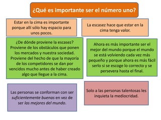 ¿Qué es importante ser el número uno?
Estar en la cima es importante
porque allí sólo hay espacio para
unos pocos.
La escasez hace que estar en la
cima tenga valor.
¿De dónde proviene la escasez?
Proviene de los obstáculos que ponen
los mercados y nuestra sociedad.
Proviene del hecho de que la mayoría
de los competidores se dan por
vencidos mucho antes de haber creado
algo que llegue a la cima.
Ahora es más importante ser el
mejor del mundo porque el mundo
se está volviendo cada vez más
pequeño y porque ahora es más fácil
serlo si se escoge lo correcto y se
persevera hasta el final.
Las personas se conforman con ser
suficientemente buenas en vez de
ser las mejores del mundo.
Solo a las personas talentosas les
inquieta la mediocridad.
 