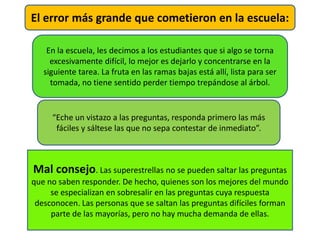 En la escuela, les decimos a los estudiantes que si algo se torna
excesivamente difícil, lo mejor es dejarlo y concentrarse en la
siguiente tarea. La fruta en las ramas bajas está allí, lista para ser
tomada, no tiene sentido perder tiempo trepándose al árbol.
“Eche un vistazo a las preguntas, responda primero las más
fáciles y sáltese las que no sepa contestar de inmediato”.
Mal consejo. Las superestrellas no se pueden saltar las preguntas
que no saben responder. De hecho, quienes son los mejores del mundo
se especializan en sobresalir en las preguntas cuya respuesta
desconocen. Las personas que se saltan las preguntas difíciles forman
parte de las mayorías, pero no hay mucha demanda de ellas.
El error más grande que cometieron en la escuela:
 