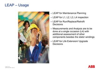 LEAP – Usage

                              LEAP for Maintenance Planning
                              LEAP for L1, L2, L3, L4 inspection
                              LEAP for Run/Replace/Retrofit
                              Decisions
                              Measurements and Analysis are to be
                              done at a single occasion (L4) with
                              additional assessment of other
                              components besides the stator windings
                              LEAP for Life Extension/ Upgrade
                              Decisions




© ABB Group
October 29, 2009 | Slide 33
 
