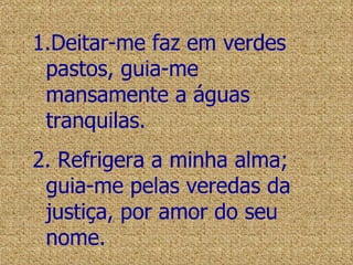Deitar-me faz em verdes pastos, guia-me mansamente a águas tranquilas. Refrigera a minha alma; guia-me pelas veredas da justiça, por amor do seu nome. 