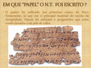 O papiro foi utilizado nas primeiras cópias do Novo Testamento, já que era o principal material de escrita da Antigüidade. Depois foi utilizado o pergaminho que eram confeccionados com pele de cabra. 