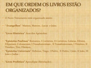 O Novo Testamento está organizado assim: “  Evangelhos ”  Mateus, Marcos , Lucas  e João; “ Livro Histórico ” Atos dos Apóstolos;  “ Epístolas Paulinas”  Romanos, I Coríntios, II Coríntios, Gálatas, Efésios,  Filipenses, Colossenses, I Tessalonicenses , II Tessalonicenses, I Timóteo, II Timóteo, Tito, Filemon,  “ Epístolas Universais”  Hebreus, Tiago, I Pedro,  II Pedro, I João, II João, III João e Judas ; “ Livro Profético”  Apocalipse (Revelação); 
