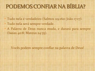 Tudo nela é verdadeiro (Salmos 119:160; João 17:17). Tudo nela será sempre verdade.  A Palavra de Deus nunca muda, e durará para sempre (Isaías 40:8; Mateus 24:35).  Vocês podem sempre confiar na palavra de Deus! 