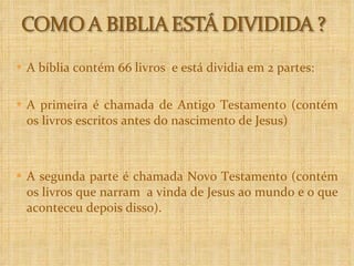 A bíblia contém 66 livros  e está dividia em 2 partes: A primeira é chamada de Antigo Testamento (contém os livros escritos antes do nascimento de Jesus)  A segunda parte é chamada Novo Testamento (contém os livros que narram  a vinda de Jesus ao mundo e o que aconteceu depois disso).  