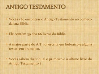 Vocês vão encontrar o Antigo Testamento no começo da sua Bíblia. Ele contém 39 dos 66 livros da Bíblia.  A maior parte do A.T. foi escrita em hebraico e alguns textos em aramaico.  Vocês sabem dizer qual o primeiro e o último livro do Antigo Testamento ? 