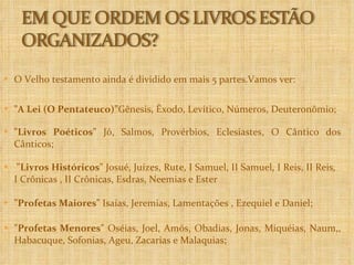 O Velho testamento ainda é dividido em mais 5 partes.Vamos ver: "A Lei (O Pentateuco)” Gênesis, Êxodo, Levítico, Números, Deuteronômio; "Livros Poéticos"  Jó, Salmos, Provérbios, Eclesiastes, O Cântico dos Cânticos; "Livros Históricos"  Josué, Juízes, Rute, I Samuel, II Samuel, I Reis, II Reis,  I Crônicas , II Crônicas, Esdras, Neemias e Ester "Profetas Maiores"  Isaías, Jeremias, Lamentações , Ezequiel e Daniel; "Profetas Menores"  Oséias, Joel, Amós, Obadias, Jonas, Miquéias, Naum,, Habacuque, Sofonias, Ageu, Zacarias e Malaquias; 