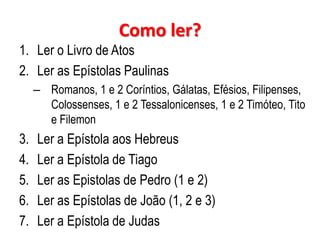 Como ler?
1. Ler o Livro de Atos
2. Ler as Epístolas Paulinas
– Romanos, 1 e 2 Coríntios, Gálatas, Efésios, Filipenses,
Colossenses, 1 e 2 Tessalonicenses, 1 e 2 Timóteo, Tito
e Filemon

3.
4.
5.
6.
7.

Ler a Epístola aos Hebreus
Ler a Epístola de Tiago
Ler as Epistolas de Pedro (1 e 2)
Ler as Epístolas de João (1, 2 e 3)
Ler a Epístola de Judas

 