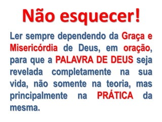 Não esquecer!
Ler sempre dependendo da Graça e
Misericórdia de Deus, em oração,
para que a PALAVRA DE DEUS seja
revelada completamente na sua
vida, não somente na teoria, mas
principalmente na PRÁTICA da
mesma.

 