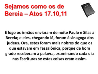 Sejamos como os de
Bereia – Atos 17.10,11
E logo os irmãos enviaram de noite Paulo e Silas a
Bereia; e eles, chegando lá, foram à sinagoga dos
judeus. Ora, estes foram mais nobres do que os
que estavam em Tessalônica, porque de bom
grado receberam a palavra, examinando cada dia
nas Escrituras se estas coisas eram assim.

 