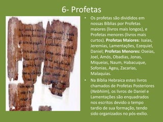6- Profetas
• Os profetas são divididos em
nossas Bíblias por Profetas
maiores (livros mais longos), e
Profetas menores (livros mais
curtos). Profetas Maiores: Isaías,
Jeremias, Lamentações, Ezequiel,
Daniel; Profetas Menores: Oseias,
Joel, Amós, Obadias, Jonas,
Miqueias, Naum, Habacuque,
Sofonias, Ageu, Zacarias,
Malaquias.
• Na Bíblia Hebraica estes livros
chamados de Profetas Posteriores
(Nebhiim), os livros de Daniel e
Lamentações são enquadrados
nos escritos devido o tempo
tardio de sua formação, tendo
sido organizados no pós-exílio.
 