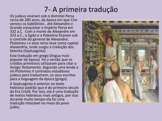 7- A primeira tradução
Os judeus viveram sob o domínio Persa
cerca de 200 anos, da época em que Ciro
venceu os babilônios , até Alexandre o
Grande conquistar o Império Persa em
332 a.C. Com a morte de Alexandre em
323 a.C., o Egito e a Palestina ficaram sob
o controle do general de Alexandre:
Ptolomeu I e esse reino teve como capital
Alexandria, onde surgiu a tradução dos
Setenta (Septuaginta).
Esta tradução em grego (língua mais
popular da época) foi a versão que os
cristãos primitivos utilizaram para citar o
Antigo Testamento. Segundo uma lenda o
rei Ptolomeu II contratou estudiosos
judeus para traduzirem, os seus escritos
para a linguagem da época (grego).
A Septuaginta é anterior ao texto
hebraico padrão que é do primeiro século
da Era Cristã. Por isso, ela é uma tradução
de textos hebraicos mais antigos, por isso
durante muito tempo ela foi uma
tradução intocável no meio do povo
judeu.
 